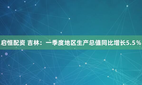 启恒配资 吉林：一季度地区生产总值同比增长5.5％