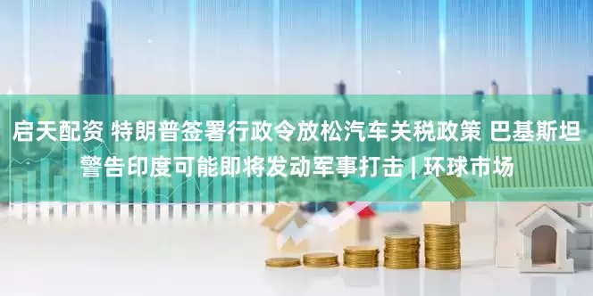 启天配资 特朗普签署行政令放松汽车关税政策 巴基斯坦警告印度可能即将发动军事打击 | 环球市场