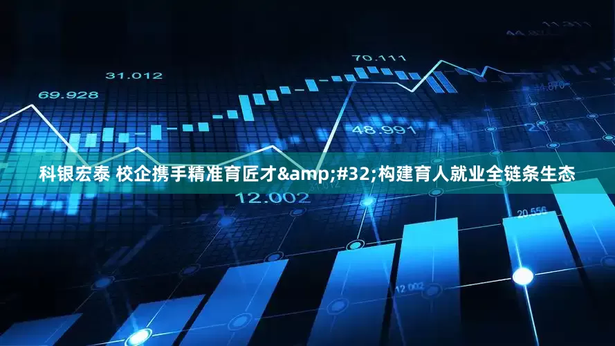 科银宏泰 校企携手精准育匠才 构建育人就业全链条生态
