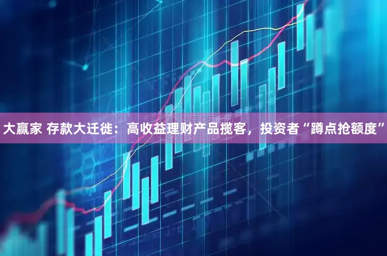 大赢家 存款大迁徙：高收益理财产品揽客，投资者“蹲点抢额度”