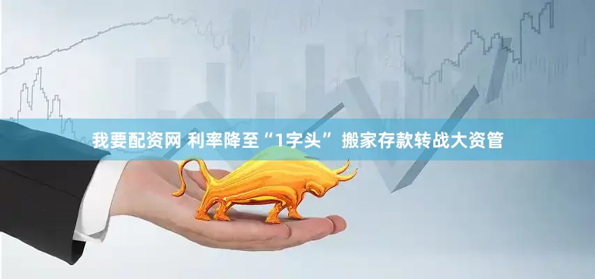 我要配资网 利率降至“1字头” 搬家存款转战大资管