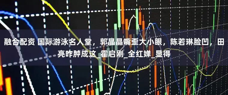 融合配资 国际游泳名人堂，郭晶晶嘴歪大小眼，陈若琳脸凹，田亮咋肿成这_霍启刚_全红婵_显得