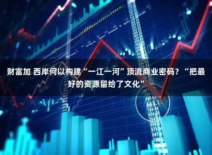 财富加 西岸何以构建“一江一河”顶流商业密码？“把最好的资源留给了文化”