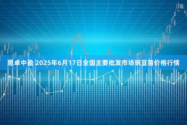 恩卓中盈 2025年6月17日全国主要批发市场豌豆苗价格行情